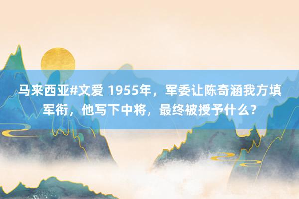 马来西亚#文爱 1955年，军委让陈奇涵我方填军衔，他写下中将，最终被授予什么？
