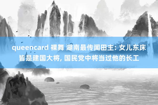 queencard 裸舞 湖南最传闻田主: 女儿东床皆是建国大将, 国民党中将当过他的长工