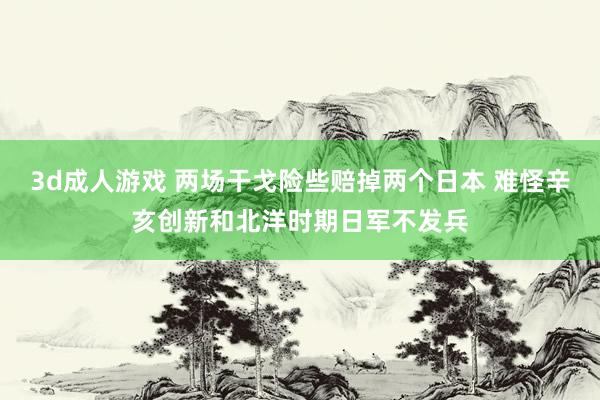 3d成人游戏 两场干戈险些赔掉两个日本 难怪辛亥创新和北洋时期日军不发兵