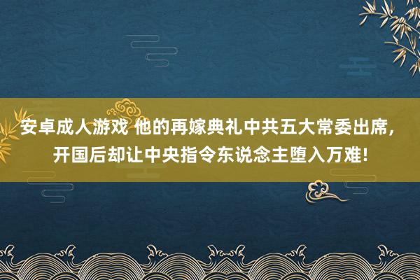 安卓成人游戏 他的再嫁典礼中共五大常委出席, 开国后却让中央指令东说念主堕入万难!