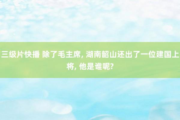 三级片快播 除了毛主席, 湖南韶山还出了一位建国上将, 他是谁呢?
