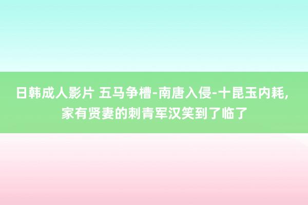 日韩成人影片 五马争槽-南唐入侵-十昆玉内耗, 家有贤妻的刺青军汉笑到了临了