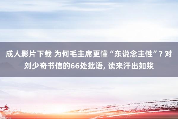 成人影片下载 为何毛主席更懂“东说念主性”? 对刘少奇书信的66处批语, 读来汗出如浆