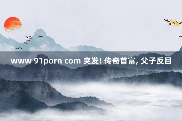 www 91porn com 突发! 传奇首富, 父子反目