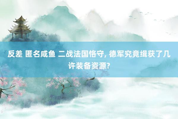 反差 匿名咸鱼 二战法国恪守, 德军究竟缉获了几许装备资源?