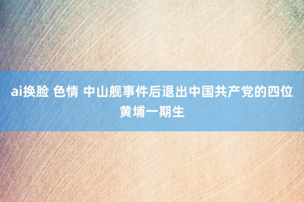 ai换脸 色情 中山舰事件后退出中国共产党的四位黄埔一期生