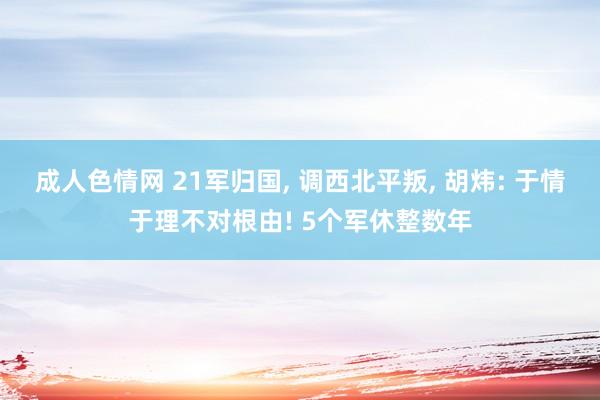成人色情网 21军归国, 调西北平叛, 胡炜: 于情于理不对根由! 5个军休整数年