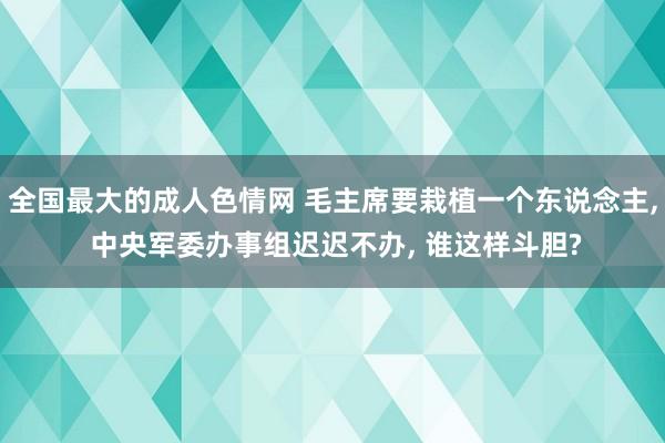 全国最大的成人色情网 毛主席要栽植一个东说念主, 中央军委办事组迟迟不办, 谁这样斗胆?