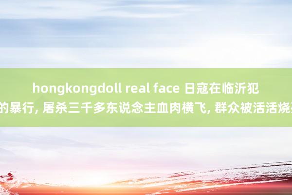 hongkongdoll real face 日寇在临沂犯下的暴行, 屠杀三千多东说念主血肉横飞, 群众被活活烧死。