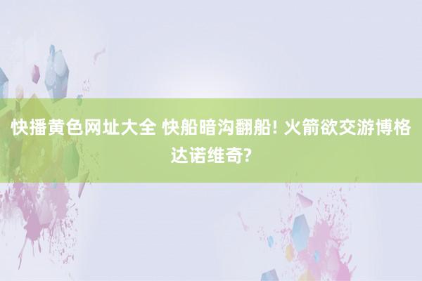 快播黄色网址大全 快船暗沟翻船! 火箭欲交游博格达诺维奇?