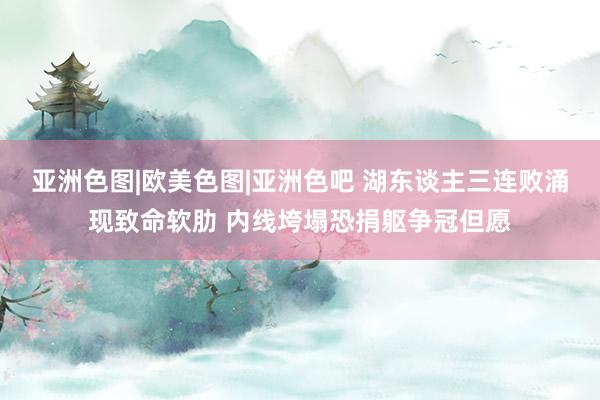 亚洲色图|欧美色图|亚洲色吧 湖东谈主三连败涌现致命软肋 内线垮塌恐捐躯争冠但愿