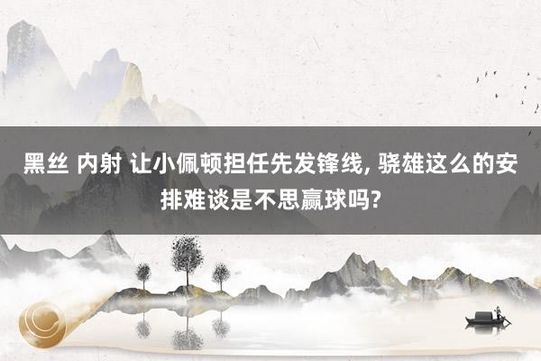 黑丝 内射 让小佩顿担任先发锋线, 骁雄这么的安排难谈是不思赢球吗?