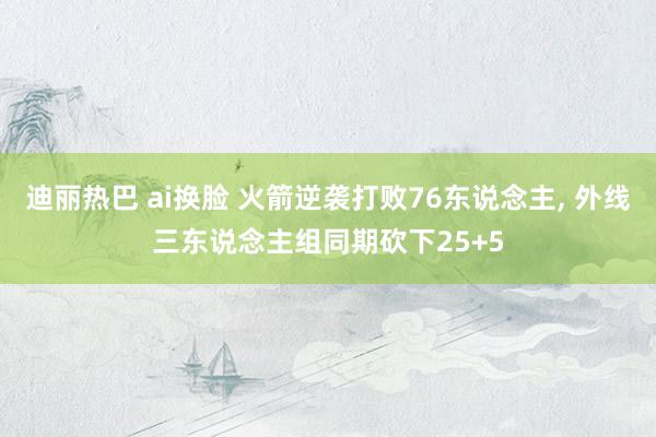 迪丽热巴 ai换脸 火箭逆袭打败76东说念主, 外线三东说念主组同期砍下25+5