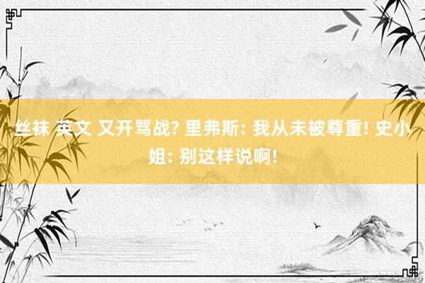 丝袜 英文 又开骂战? 里弗斯: 我从未被尊重! 史小姐: 别这样说啊!