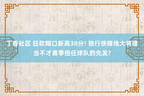 丁香社区 狂砍糊口新高38分! 独行侠锋线大将理当不才赛季担任球队的先发?