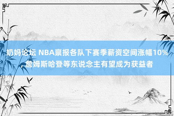 奶妈论坛 NBA禀报各队下赛季薪资空间涨幅10%, 詹姆斯哈登等东说念主有望成为获益者