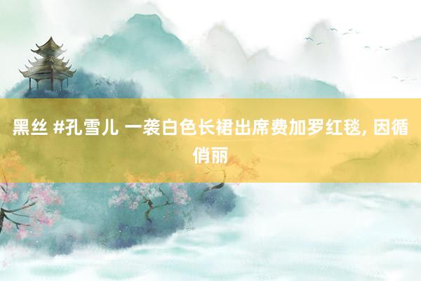 黑丝 #孔雪儿 一袭白色长裙出席费加罗红毯, 因循俏丽