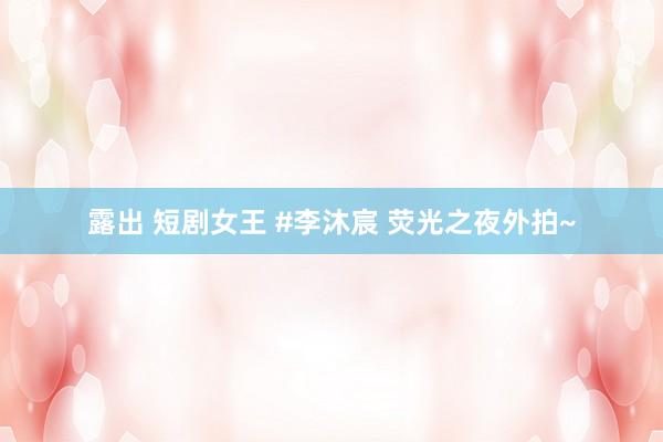 露出 短剧女王 #李沐宸 荧光之夜外拍~
