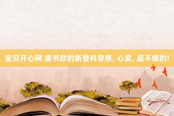 宝贝开心网 虞书欣的新登科穿搭, 心爱, 超不错的!