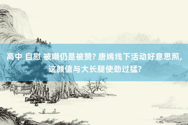 高中 自慰 被嘲仍是被赞? 唐嫣线下活动好意思照, 这颜值与大长腿使劲过猛?
