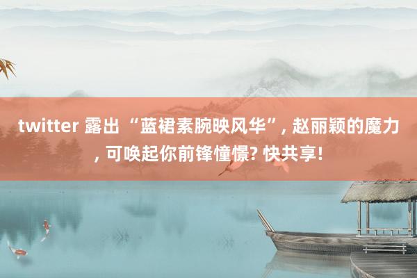 twitter 露出 “蓝裙素腕映风华”, 赵丽颖的魔力, 可唤起你前锋憧憬? 快共享!