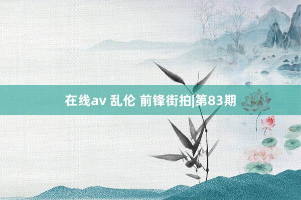 在线av 乱伦 前锋街拍|第83期
