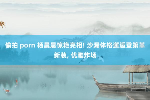 偷拍 porn 杨晨晨惊艳亮相! 沙漏体格邂逅登第革新装, 优雅炸场