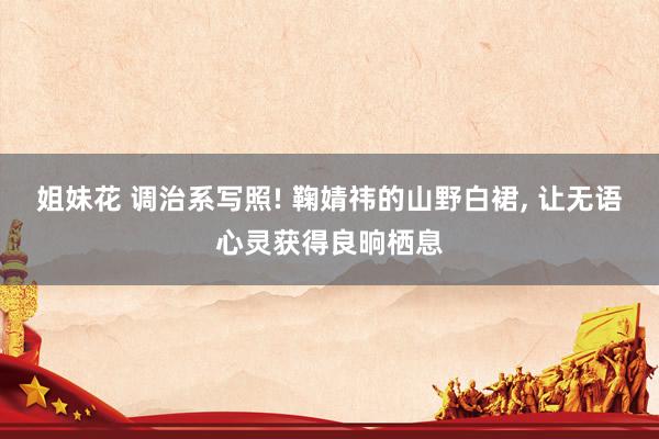 姐妹花 调治系写照! 鞠婧祎的山野白裙, 让无语心灵获得良晌栖息