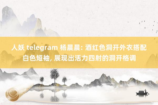 人妖 telegram 杨晨晨: 酒红色洞开外衣搭配白色短袖, 展现出活力四射的洞开格调