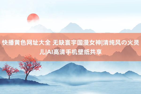 快播黄色网址大全 无缺寰宇国漫女神|清纯风の火灵儿|AI高清手机壁纸共享