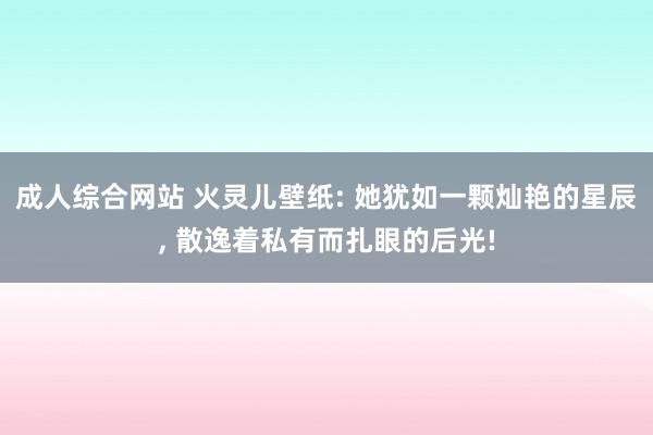 成人综合网站 火灵儿壁纸: 她犹如一颗灿艳的星辰, 散逸着私有而扎眼的后光!