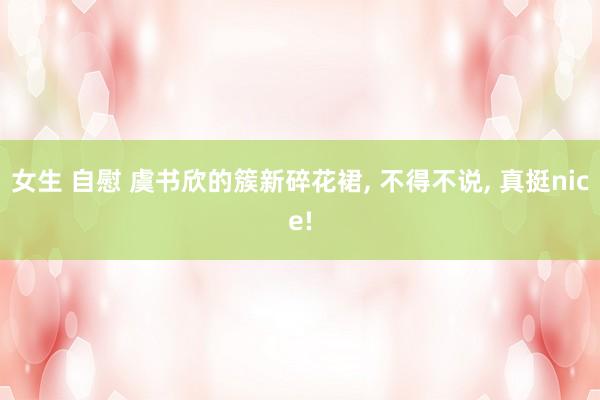 女生 自慰 虞书欣的簇新碎花裙, 不得不说, 真挺nice!