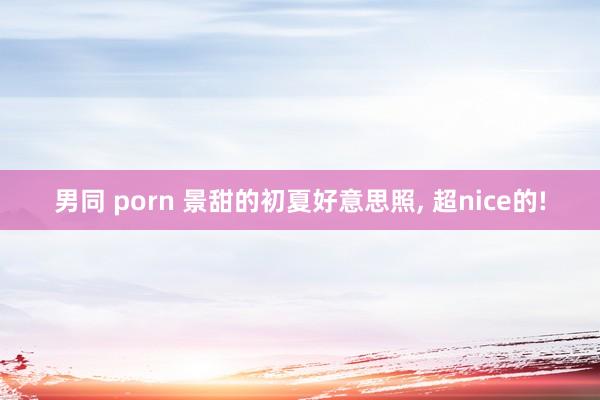 男同 porn 景甜的初夏好意思照, 超nice的!