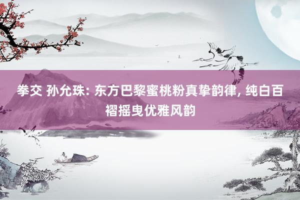 拳交 孙允珠: 东方巴黎蜜桃粉真挚韵律, 纯白百褶摇曳优雅风韵