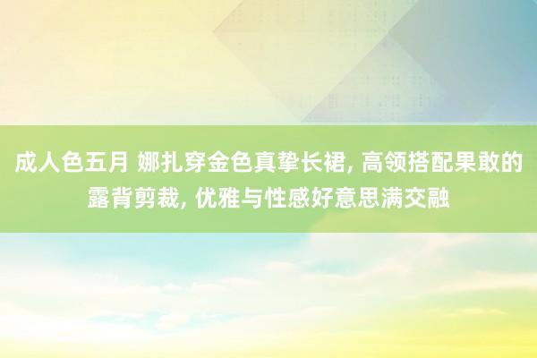 成人色五月 娜扎穿金色真挚长裙, 高领搭配果敢的露背剪裁, 优雅与性感好意思满交融