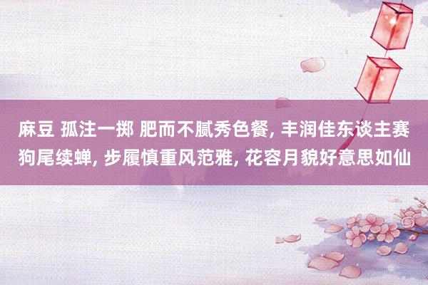 麻豆 孤注一掷 肥而不腻秀色餐, 丰润佳东谈主赛狗尾续蝉, 步履慎重风范雅, 花容月貌好意思如仙