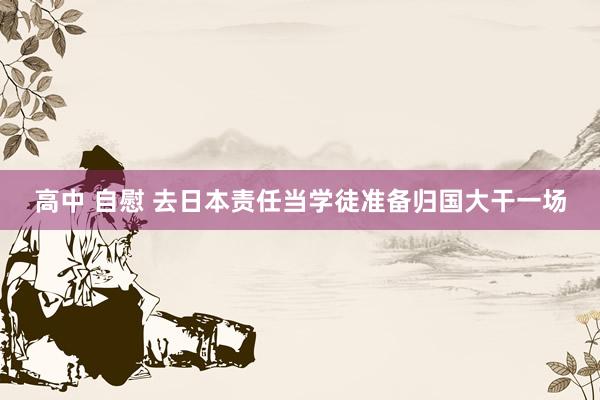 高中 自慰 去日本责任当学徒准备归国大干一场