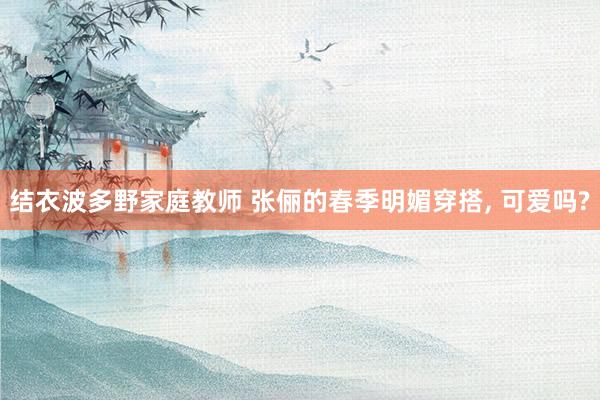 结衣波多野家庭教师 张俪的春季明媚穿搭, 可爱吗?