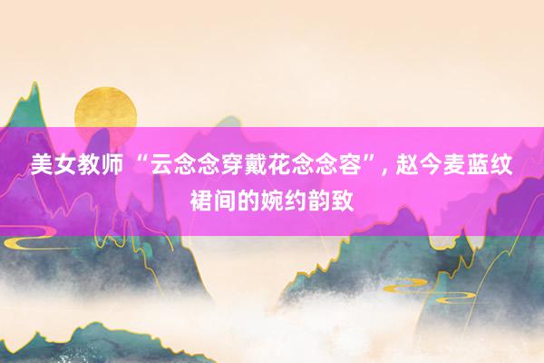 美女教师 “云念念穿戴花念念容”, 赵今麦蓝纹裙间的婉约韵致
