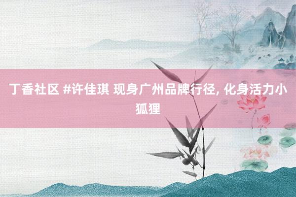 丁香社区 #许佳琪 现身广州品牌行径, 化身活力小狐狸