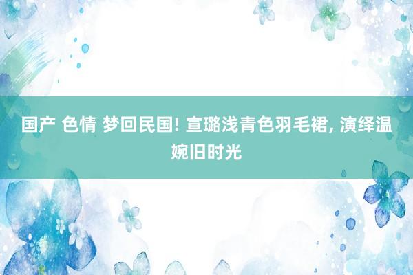 国产 色情 梦回民国! 宣璐浅青色羽毛裙, 演绎温婉旧时光