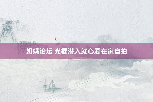 奶妈论坛 光棍潜入就心爱在家自拍