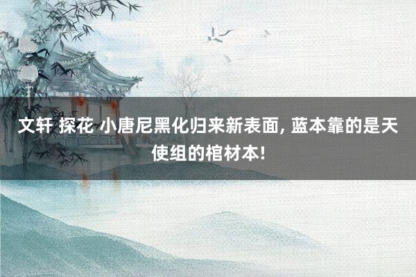 文轩 探花 小唐尼黑化归来新表面, 蓝本靠的是天使组的棺材本!