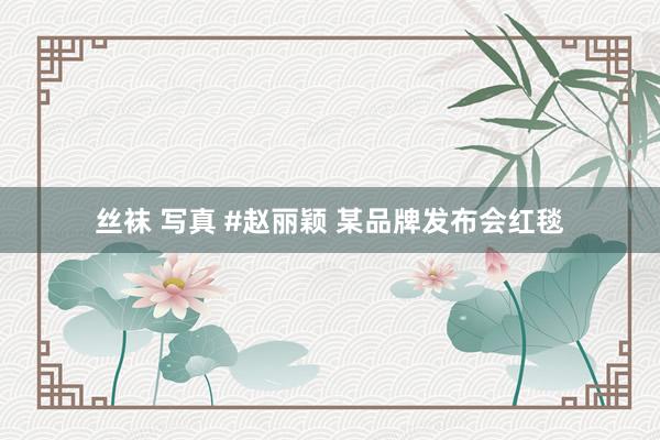 丝袜 写真 #赵丽颖 某品牌发布会红毯
