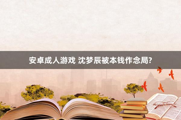 安卓成人游戏 沈梦辰被本钱作念局?