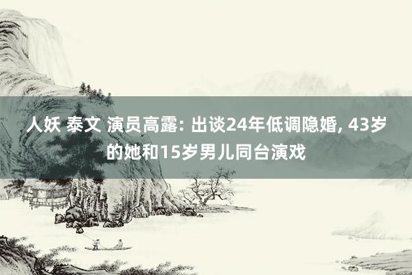 人妖 泰文 演员高露: 出谈24年低调隐婚, 43岁的她和15岁男儿同台演戏