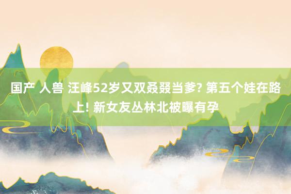 国产 人兽 汪峰52岁又双叒叕当爹? 第五个娃在路上! 新女友丛林北被曝有孕