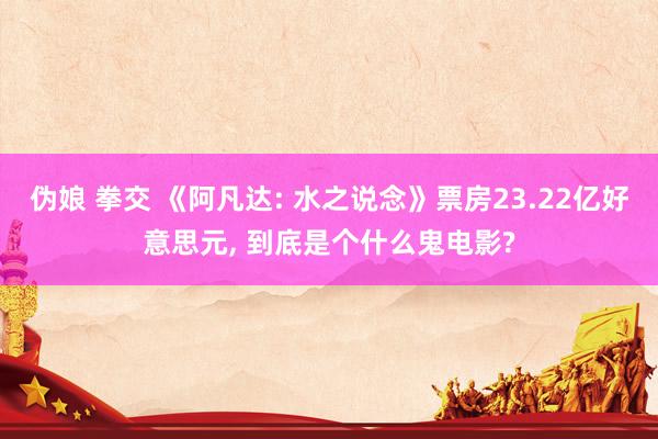 伪娘 拳交 《阿凡达: 水之说念》票房23.22亿好意思元, 到底是个什么鬼电影?