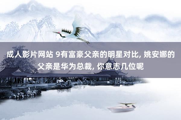 成人影片网站 9有富豪父亲的明星对比, 姚安娜的父亲是华为总裁, 你意志几位呢