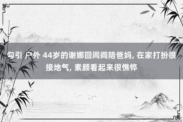 勾引 户外 44岁的谢娜回闾阎陪爸妈, 在家打扮很接地气, 素颜看起来很憔悴